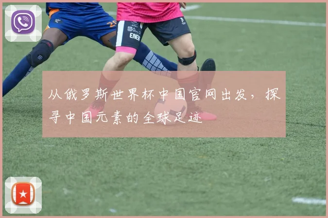 从俄罗斯世界杯中国官网出发，探寻中国元素的全球足迹