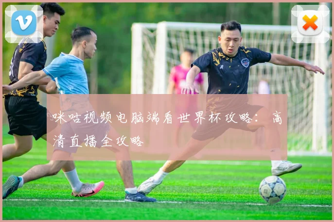 咪咕视频电脑端看世界杯攻略：高清直播全攻略