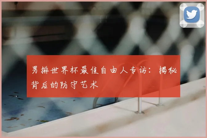 男排世界杯最佳自由人专访:揭秘背后的防守艺术