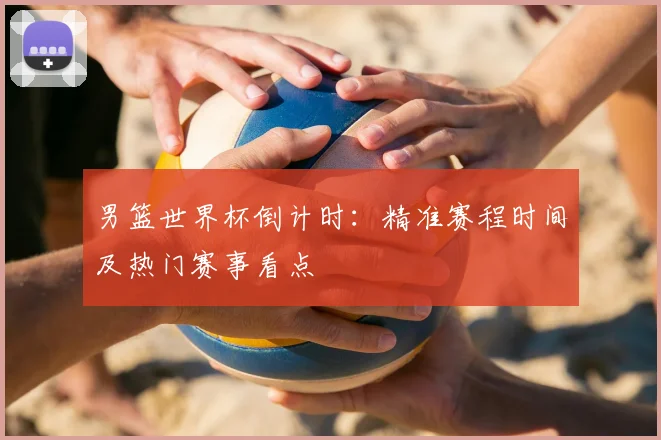 男篮世界杯倒计时:精准赛程时间及热门赛事看点