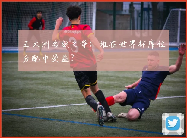 五大洲名额之争:谁在世界杯席位分配中受益?