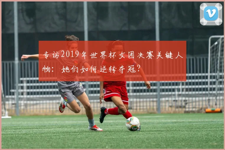 专访2019年世界杯女团决赛关键人物:她们如何逆转夺冠?
