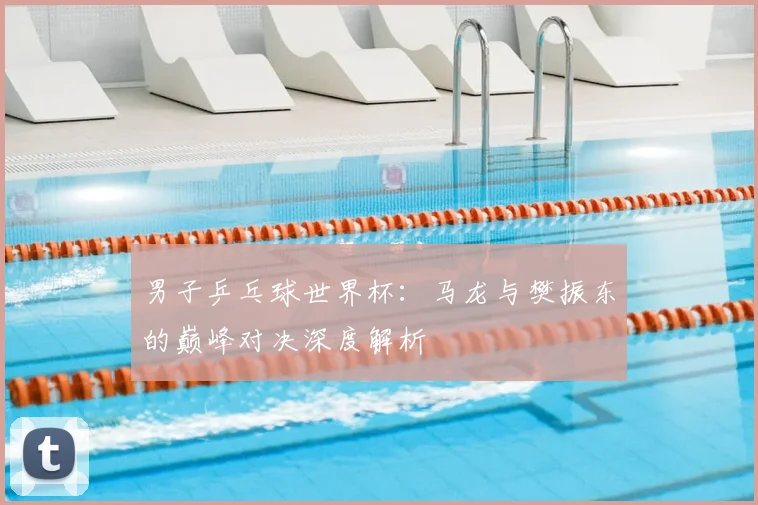 男子乒乓球世界杯：马龙与樊振东的巅峰对决深度解析