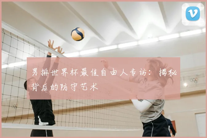 男排世界杯最佳自由人专访:揭秘背后的防守艺术
