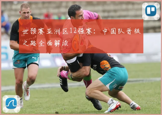 世预赛亚洲区12强赛:中国队晋级之路全面解读