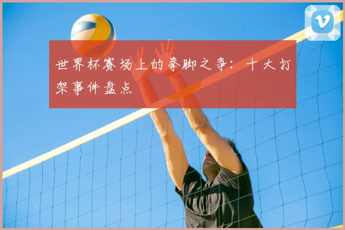 世界杯赛场上的拳脚之争:十大打架事件盘点
