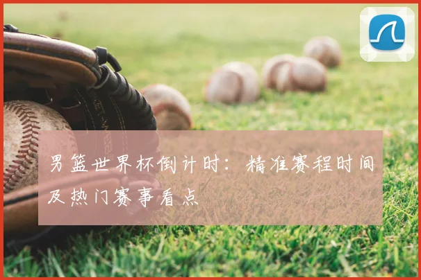 男篮世界杯倒计时:精准赛程时间及热门赛事看点