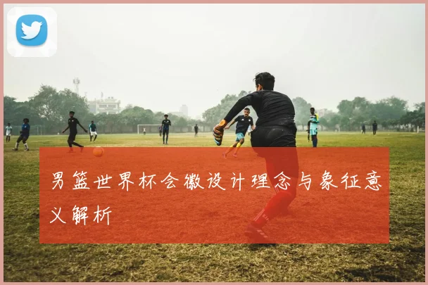 男篮世界杯会徽设计理念与象征意义解析