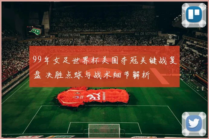 99年女足世界杯美国夺冠关键战复盘 决胜点球与战术细节解析