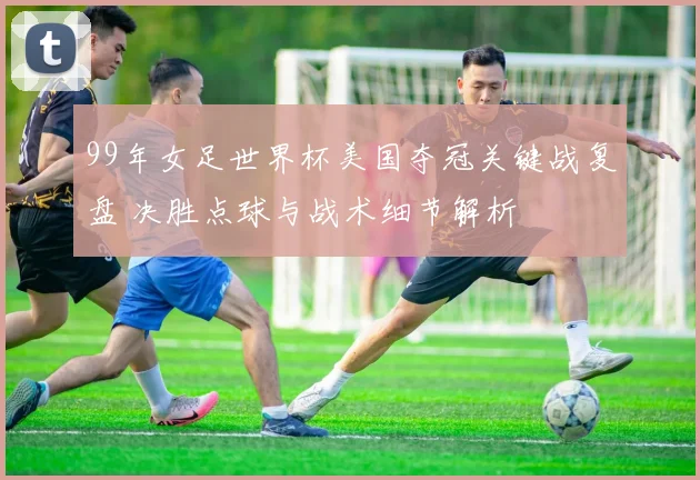 99年女足世界杯美国夺冠关键战复盘 决胜点球与战术细节解析